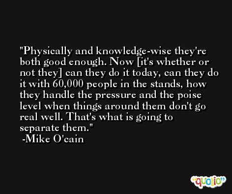 Physically and knowledge-wise they're both good enough. Now [it's whether or not they] can they do it today, can they do it with 60,000 people in the stands, how they handle the pressure and the poise level when things around them don't go real well. That's what is going to separate them. -Mike O'cain