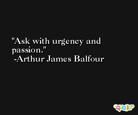 Ask with urgency and passion. -Arthur James Balfour