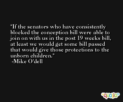 If the senators who have consistently blocked the conception bill were able to join on with us in the post 19 weeks bill, at least we would get some bill passed that would give those protections to the unborn children. -Mike O'dell