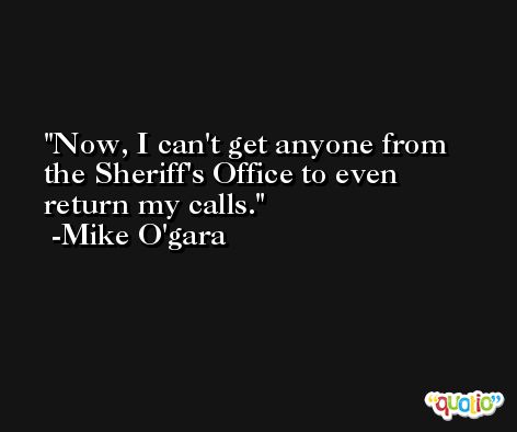 Now, I can't get anyone from the Sheriff's Office to even return my calls. -Mike O'gara