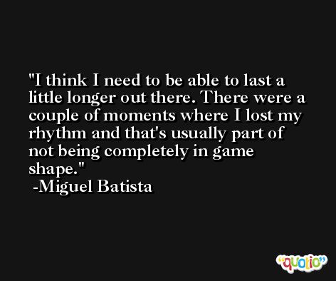 I think I need to be able to last a little longer out there. There were a couple of moments where I lost my rhythm and that's usually part of not being completely in game shape. -Miguel Batista
