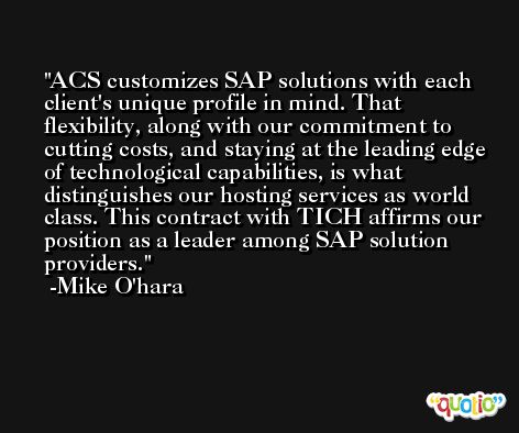 ACS customizes SAP solutions with each client's unique profile in mind. That flexibility, along with our commitment to cutting costs, and staying at the leading edge of technological capabilities, is what distinguishes our hosting services as world class. This contract with TICH affirms our position as a leader among SAP solution providers. -Mike O'hara