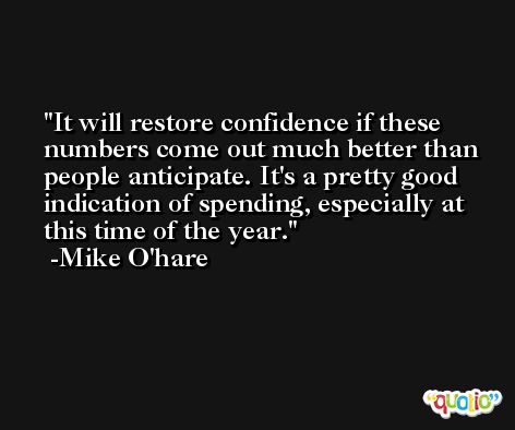 It will restore confidence if these numbers come out much better than people anticipate. It's a pretty good indication of spending, especially at this time of the year. -Mike O'hare