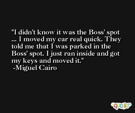 I didn't know it was the Boss' spot ... I moved my car real quick. They told me that I was parked in the Boss' spot. I just ran inside and got my keys and moved it. -Miguel Cairo