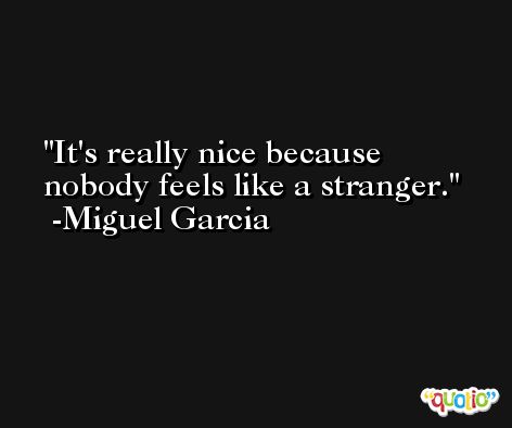 It's really nice because nobody feels like a stranger. -Miguel Garcia
