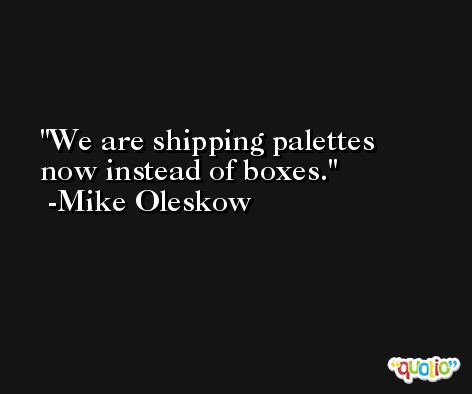 We are shipping palettes now instead of boxes. -Mike Oleskow