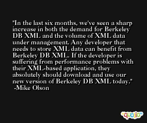 In the last six months, we've seen a sharp increase in both the demand for Berkeley DB XML and the volume of XML data under management. Any developer that needs to store XML data can benefit from Berkeley DB XML. If the developer is suffering from performance problems with their XML-based application, they absolutely should download and use our new version of Berkeley DB XML today. -Mike Olson
