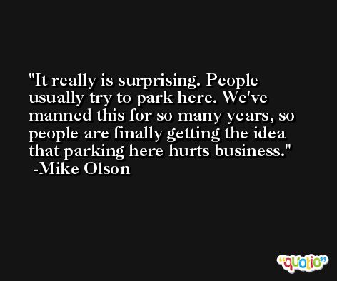It really is surprising. People usually try to park here. We've manned this for so many years, so people are finally getting the idea that parking here hurts business. -Mike Olson