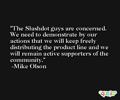 The Slashdot guys are concerned. We need to demonstrate by our actions that we will keep freely distributing the product line and we will remain active supporters of the community. -Mike Olson