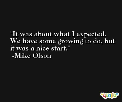 It was about what I expected. We have some growing to do, but it was a nice start. -Mike Olson