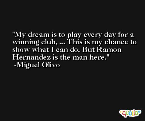 My dream is to play every day for a winning club, ... This is my chance to show what I can do. But Ramon Hernandez is the man here. -Miguel Olivo