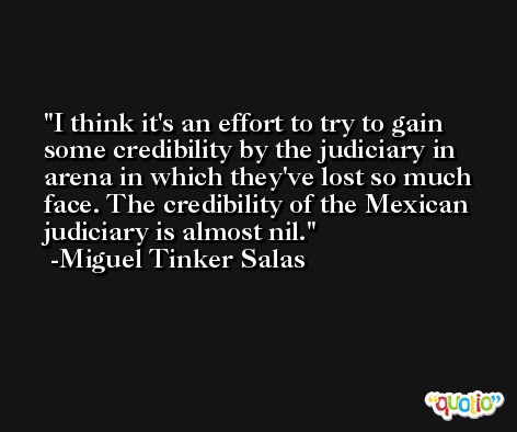I think it's an effort to try to gain some credibility by the judiciary in arena in which they've lost so much face. The credibility of the Mexican judiciary is almost nil. -Miguel Tinker Salas