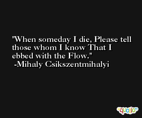 When someday I die, Please tell those whom I know That I ebbed with the Flow. -Mihaly Csikszentmihalyi