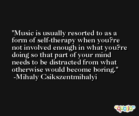 Music is usually resorted to as a form of self-therapy when you?re not involved enough in what you?re doing so that part of your mind needs to be distracted from what otherwise would become boring. -Mihaly Csikszentmihalyi