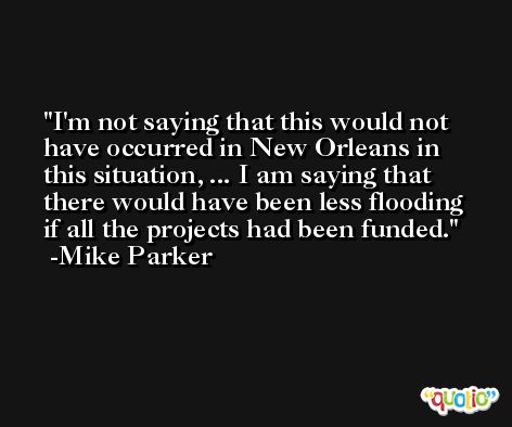 I'm not saying that this would not have occurred in New Orleans in this situation, ... I am saying that there would have been less flooding if all the projects had been funded. -Mike Parker