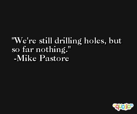 We're still drilling holes, but so far nothing. -Mike Pastore