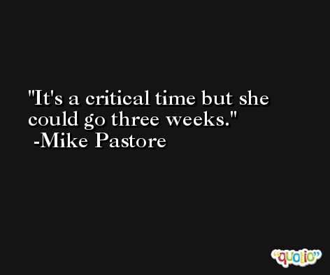 It's a critical time but she could go three weeks. -Mike Pastore