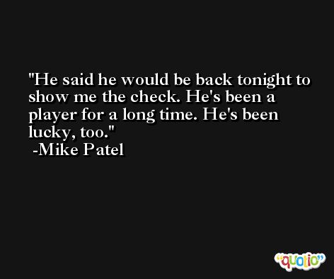 He said he would be back tonight to show me the check. He's been a player for a long time. He's been lucky, too. -Mike Patel