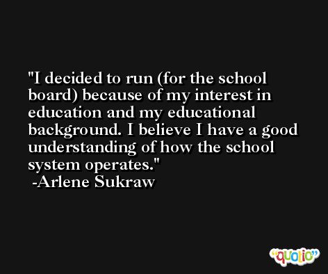 I decided to run (for the school board) because of my interest in education and my educational background. I believe I have a good understanding of how the school system operates. -Arlene Sukraw