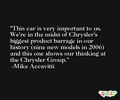 This car is very important to us. We're in the midst of Chrysler's biggest product barrage in our history (nine new models in 2006) and this one shows our thinking at the Chrysler Group. -Mike Accavitti