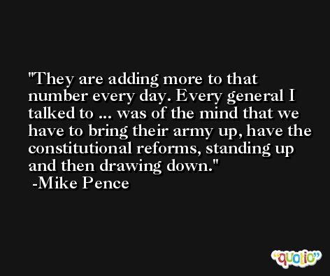 They are adding more to that number every day. Every general I talked to ... was of the mind that we have to bring their army up, have the constitutional reforms, standing up and then drawing down. -Mike Pence