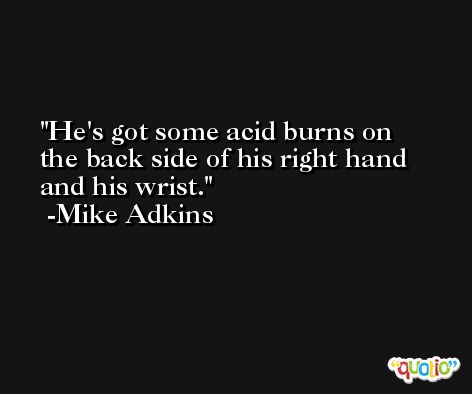 He's got some acid burns on the back side of his right hand and his wrist. -Mike Adkins