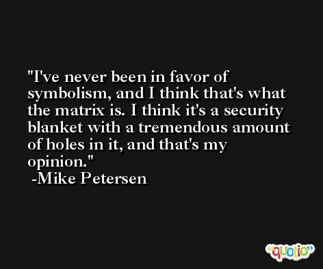 I've never been in favor of symbolism, and I think that's what the matrix is. I think it's a security blanket with a tremendous amount of holes in it, and that's my opinion. -Mike Petersen