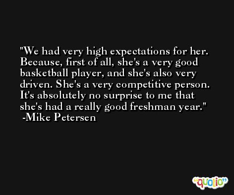We had very high expectations for her. Because, first of all, she's a very good basketball player, and she's also very driven. She's a very competitive person. It's absolutely no surprise to me that she's had a really good freshman year. -Mike Petersen