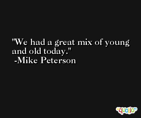 We had a great mix of young and old today. -Mike Peterson