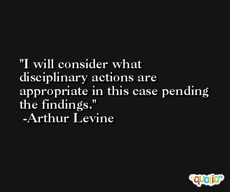 I will consider what disciplinary actions are appropriate in this case pending the findings. -Arthur Levine