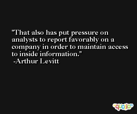That also has put pressure on analysts to report favorably on a company in order to maintain access to inside information. -Arthur Levitt