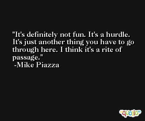 It's definitely not fun. It's a hurdle. It's just another thing you have to go through here. I think it's a rite of passage. -Mike Piazza