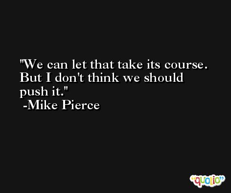 We can let that take its course. But I don't think we should push it. -Mike Pierce