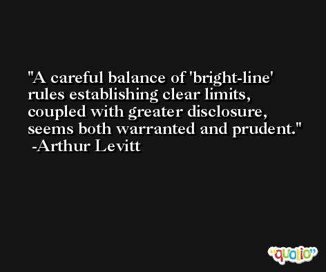 A careful balance of 'bright-line' rules establishing clear limits, coupled with greater disclosure, seems both warranted and prudent. -Arthur Levitt