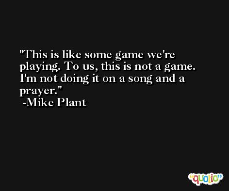 This is like some game we're playing. To us, this is not a game. I'm not doing it on a song and a prayer. -Mike Plant