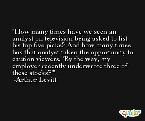 How many times have we seen an analyst on television being asked to list his top five picks? And how many times has that analyst taken the opportunity to caution viewers, 'By the way, my employer recently underwrote three of these stocks?' -Arthur Levitt