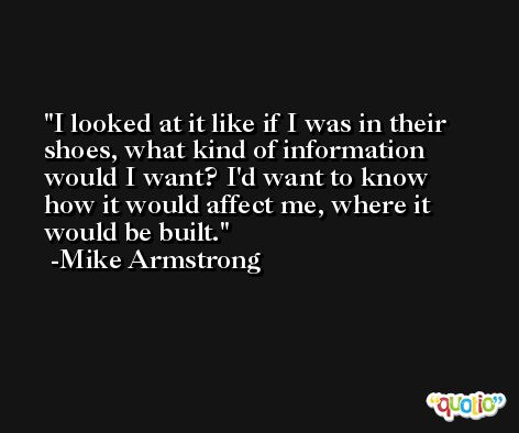I looked at it like if I was in their shoes, what kind of information would I want? I'd want to know how it would affect me, where it would be built. -Mike Armstrong
