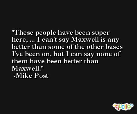 These people have been super here, ... I can't say Maxwell is any better than some of the other bases I've been on, but I can say none of them have been better than Maxwell. -Mike Post