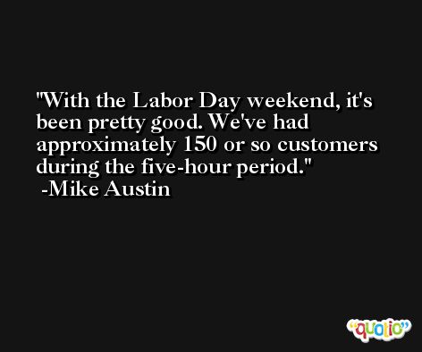 With the Labor Day weekend, it's been pretty good. We've had approximately 150 or so customers during the five-hour period. -Mike Austin