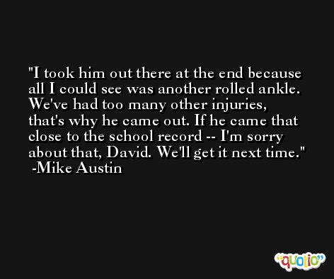 I took him out there at the end because all I could see was another rolled ankle. We've had too many other injuries, that's why he came out. If he came that close to the school record -- I'm sorry about that, David. We'll get it next time. -Mike Austin