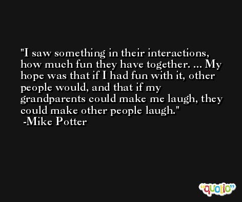 I saw something in their interactions, how much fun they have together. ... My hope was that if I had fun with it, other people would, and that if my grandparents could make me laugh, they could make other people laugh. -Mike Potter