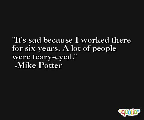 It's sad because I worked there for six years. A lot of people were teary-eyed. -Mike Potter