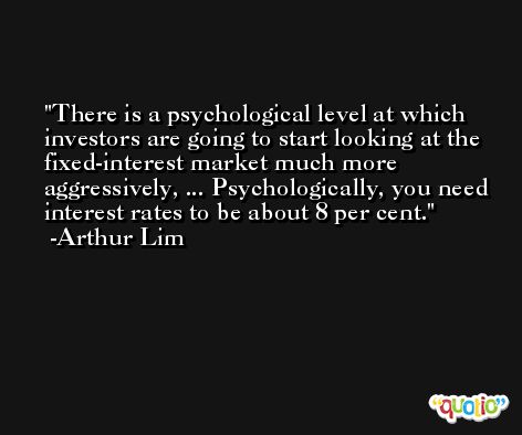 There is a psychological level at which investors are going to start looking at the fixed-interest market much more aggressively, ... Psychologically, you need interest rates to be about 8 per cent. -Arthur Lim