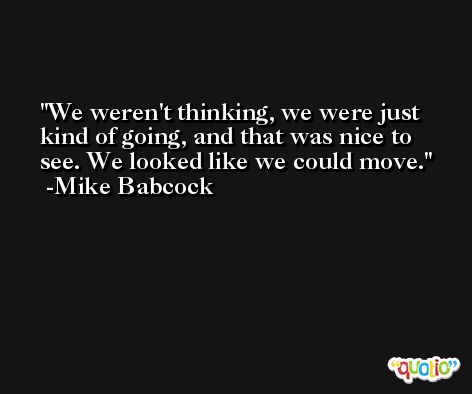 We weren't thinking, we were just kind of going, and that was nice to see. We looked like we could move. -Mike Babcock