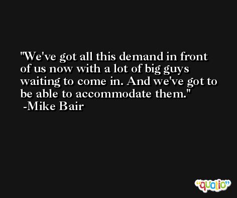 We've got all this demand in front of us now with a lot of big guys waiting to come in. And we've got to be able to accommodate them. -Mike Bair