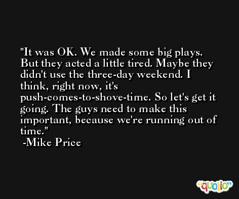 It was OK. We made some big plays. But they acted a little tired. Maybe they didn't use the three-day weekend. I think, right now, it's push-comes-to-shove-time. So let's get it going. The guys need to make this important, because we're running out of time. -Mike Price