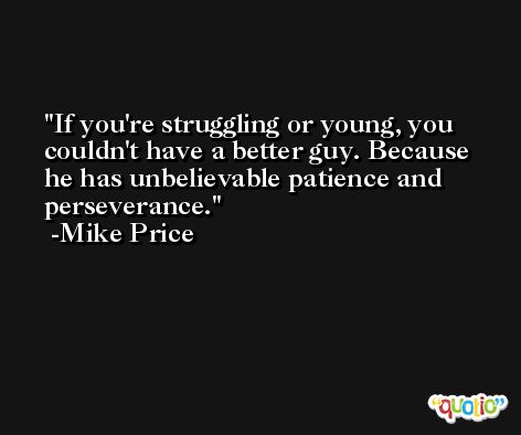If you're struggling or young, you couldn't have a better guy. Because he has unbelievable patience and perseverance. -Mike Price