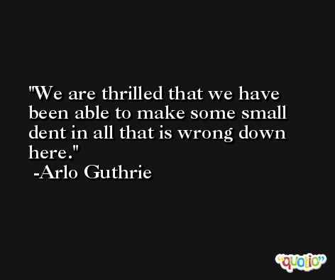 We are thrilled that we have been able to make some small dent in all that is wrong down here. -Arlo Guthrie