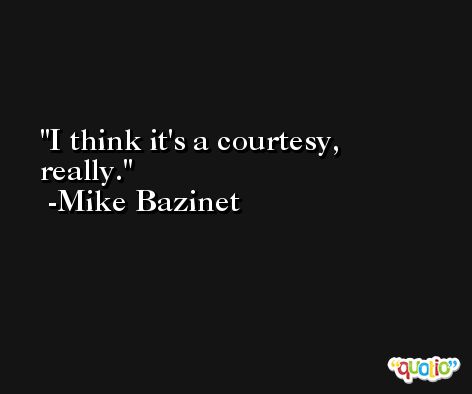 I think it's a courtesy, really. -Mike Bazinet