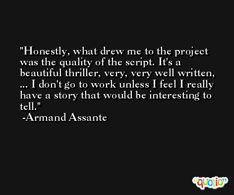 Honestly, what drew me to the project was the quality of the script. It's a beautiful thriller, very, very well written, ... I don't go to work unless I feel I really have a story that would be interesting to tell. -Armand Assante